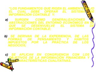 “LOS FUNDAMENTOS QUE RIGEN EL AMBIENTE BAJO 
EL CUAL DEBE OPERAR EL SISTEMA DE 
INFORMACIÓN CONTABLE Y: 
a) SURGEN COMO GENERALIZACIONES O 
ABSTRACCIONES DEL ENTORNO ECONÓMICO EN EL 
QUE SE DESENVUELVE EL SISTEMA DE 
INFORMACIÓN CONTABLE; 
b) SE DERIVAN DE LA EXPERIENCIA, DE LAS 
FORMAS DE PENSAMIENTO Y HÁBITOS 
IMPUESTOS POR LA PRÁCTICA DE LOS 
NEGOCIOS; 
c) SE APLICAN EN CONGRUENCIA CON LOS 
OBJETIVOS DE LA INFORMACIÓN FINANCIERA Y 
SUS CARACTERÍSTICAS CUALITATIVAS. 
 