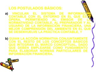 LOS POSTULADOS BÁSICOS: 
a) VINCULAN EL SISTEMA DE INFORMACIÓN 
CONTABLE CON EL ENTORNO EN EL QUE ÉSTE 
OPERA, PERMITIENDO AL EMISOR DE LA 
NORMATIVIDAD CONTABLE, AL PREPARADOR Y AL 
USUARIO DE LA INFORMACIÓN FINANCIERA, UNA 
MEJOR COMPRENSIÓN DEL AMBIENTE EN EL QUE 
SE DESENVUELVE LA PRÁCTICA CONTABLE, Y 
b) GUIAN LA ACCIÓN NORMATIVA CONJUNTAMENTE 
CON EL RESTO DE LOS CONCEPTOS BÁSICOS 
QUE INTEGRAN EL MARCO CONCEPTUAL, DADO 
QUE DEBEN EMPLEARSE COMO FUNDAMENTO 
PARA ELABORAR NORMAS PARTICULARES DE 
INFORMACIÓN FINANCIERA. 
 