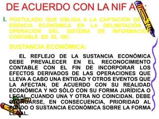 DE ACUERDO CON LA NIF A-1: 
I. POSTULADO QUE OBLIGA A LA CAPTACIÓN DE LA 
ESENCIA ECONÓMICA EN LA DELIMITACIÓN Y 
OPERACIÓN DEL SISTEMA DE INFORMACIÓN 
CONTABLE ES EL DE: 
SUSTANCIA ECONÓMICA: 
EL REFLEJO DE LA SUSTANCIA ECONÓMICA 
DEBE PREVALECER EN EL RECONOCIMIENTO 
CONTABLE CON EL FIN DE INCORPORAR LOS 
EFECTOS DERIVADOS DE LAS OPERACIONES QUE 
LLEVA A CABO UNA ENTIDAD Y OTROS EVENTOS QUE 
LA AFECTAN, DE ACUERDO CON SU REALIDAD 
ECONÓMICA Y NO SÓLO CON SU FORMA JURÍDICA O 
LEGAL, CUANDO UNA Y OTRA NO COINCIDAN. DEBE 
OTORGARSE, EN CONSECUENCIA, PRIORIDAD AL 
FONDO O SUSTANCIA ECONÓMICA SOBRE LA FORMA 
LEGAL. 
 