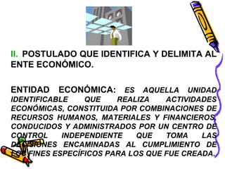 II. POSTULADO QUE IDENTIFICA Y DELIMITA AL 
ENTE ECONÓMICO. 
ENTIDAD ECONÓMICA: ES AQUELLA UNIDAD 
IDENTIFICABLE QUE REALIZA ACTIVIDADES 
ECONÓMICAS, CONSTITUIDA POR COMBINACIONES DE 
RECURSOS HUMANOS, MATERIALES Y FINANCIEROS, 
CONDUCIDOS Y ADMINISTRADOS POR UN CENTRO DE 
CONTROL INDEPENDIENTE QUE TOMA LAS 
DECISIONES ENCAMINADAS AL CUMPLIMIENTO DE 
LOS FINES ESPECÍFICOS PARA LOS QUE FUE CREADA. 
 