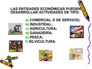 LAS ENTIDADES ECONÓMICAS PUEDEN 
DESARROLLAR ACTIVIDADES DE TIPO: 
a) COMERCIAL O DE SERVICIO; 
b) INDUSTRIAL; 
c) AGRICULTURA; 
d) GANADERÍA; 
e) PESCA; 
f) SILVICULTURA. 
 