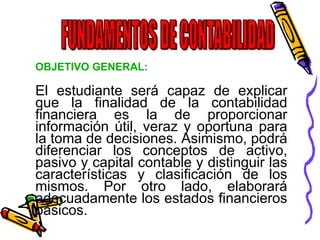 OBJETIVO GENERAL: 
El estudiante será capaz de explicar 
que la finalidad de la contabilidad 
financiera es la de proporcionar 
información útil, veraz y oportuna para 
la toma de decisiones. Asimismo, podrá 
diferenciar los conceptos de activo, 
pasivo y capital contable y distinguir las 
características y clasificación de los 
mismos. Por otro lado, elaborará 
adecuadamente los estados financieros 
básicos. 
 