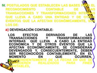 IV. POSTULADOS QUE ESTABLECEN LAS BASES PARA EL 
RECONOCIMIENTO CONTABLE DE LAS 
TRANSACCIONES Y TRANSFORMACIONES INTERNAS 
QUE LLEVA A CABO UNA ENTIDAD Y DE OTROS 
EVENTOS QUE LA AFECTAN ECONÓMICAMENTE, SON 
LOS DE: 
a) DEVENGACIÓN CONTABLE: 
LOS EFECTOS DERIVADOS DE LAS 
TRANSACCIONES Y TRANSFORMACIONES 
INTERNAS QUE LLEVA A CABO LA ENTIDAD 
ECONÓMICA Y DE OTROS EVENTOS QUE LA 
AFECTAN ECONÓMICAMENTE, SE CONSIDERAN 
DEVENGADOS Y, CONSECUENTEMENTE, DEBEN 
SER RECONOCIDOS CONTABLEMENTE, EN EL 
MOMENTO EN QUE OCURREN, 
INDEPENDIENTEMENTE DE LA FECHA EN QUE SE 
CONSIDEREN REALIZADOS PARA FINES 
CONTABLES. 
 