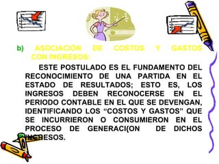 b) ASOCIACIÓN DE COSTOS Y GASTOS 
CON INGRESOS: 
ESTE POSTULADO ES EL FUNDAMENTO DEL 
RECONOCIMIENTO DE UNA PARTIDA EN EL 
ESTADO DE RESULTADOS; ESTO ES, LOS 
INGRESOS DEBEN RECONOCERSE EN EL 
PERIODO CONTABLE EN EL QUE SE DEVENGAN, 
IDENTIFICANDO LOS “COSTOS Y GASTOS” QUE 
SE INCURRIERON O CONSUMIERON EN EL 
PROCESO DE GENERACI{ON DE DICHOS 
INGRESOS. 
 