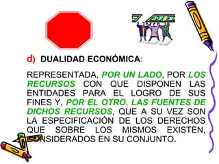 d) DUALIDAD ECONÓMICA: 
REPRESENTADA, POR UN LADO, POR LOS 
RECURSOS CON QUE DISPONEN LAS 
ENTIDADES PARA EL LOGRO DE SUS 
FINES Y, POR EL OTRO, LAS FUENTES DE 
DICHOS RECURSOS, QUE A SU VEZ SON 
LA ESPECIFICACIÓN DE LOS DERECHOS 
QUE SOBRE LOS MISMOS EXISTEN, 
CONSIDERADOS EN SU CONJUNTO. 
 