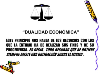 “DUALIDAD ECONÓMICA” 
ESTE PRINCIPIO NOS HABLA DE LOS RECURSOS CON LOS 
QUE LA ENTIDAD HA DE REALIZAR SUS FINES Y DE SU 
PROCEDENCIA. ES DECIR, TODO RECURSO QUE SE OBTIENE 
SIEMPRE EXISTE UNA OBLIGACIÓN SOBRE EL MISMO . 
 