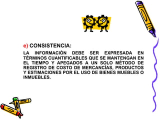 e) CONSISTENCIA: 
LA INFORMACIÓN DEBE SER EXPRESADA EN 
TÉRMINOS CUANTIFICABLES QUE SE MANTENGAN EN 
EL TIEMPO Y APEGADOS A UN SOLO MÉTODO DE 
REGISTRO DE COSTO DE MERCANCÍAS, PRODUCTOS 
Y ESTIMACIONES POR EL USO DE BIENES MUEBLES O 
INMUEBLES. 
 