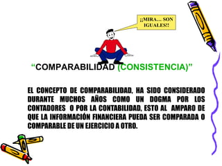 ¡¡MIRA… SON 
IGUALES!! 
“COMPARABILIDAD (CONSISTENCIA)” 
EL CONCEPTO DE COMPARABILIDAD, HA SIDO CONSIDERADO 
DURANTE MUCHOS AÑOS COMO UN DOGMA POR LOS 
CONTADORES O POR LA CONTABILIDAD, ESTO AL AMPARO DE 
QUE LA INFORMACIÓN FINANCIERA PUEDA SER COMPARADA O 
COMPARABLE DE UN EJERCICIO A OTRO. 
 