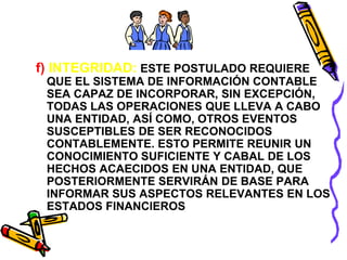 f) INTEGRIDAD: ESTE POSTULADO REQUIERE 
QUE EL SISTEMA DE INFORMACIÓN CONTABLE 
SEA CAPAZ DE INCORPORAR, SIN EXCEPCIÓN, 
TODAS LAS OPERACIONES QUE LLEVA A CABO 
UNA ENTIDAD, ASÍ COMO, OTROS EVENTOS 
SUSCEPTIBLES DE SER RECONOCIDOS 
CONTABLEMENTE. ESTO PERMITE REUNIR UN 
CONOCIMIENTO SUFICIENTE Y CABAL DE LOS 
HECHOS ACAECIDOS EN UNA ENTIDAD, QUE 
POSTERIORMENTE SERVIRÁN DE BASE PARA 
INFORMAR SUS ASPECTOS RELEVANTES EN LOS 
ESTADOS FINANCIEROS 
 
