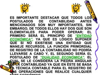 ES IMPORTANTE DESTACAR QUE TODOS LOS 
POSTULADOS DE CONTABILIDAD ANTES 
MENCIONADOS SON MUY IMPORTANTES, SIN 
EMBARGO, DE TODOS ELLOS HAY DOS QUE SON 
ELEMENTALES PARA PODER OPERAR; EL 
PRIMERO SERÁ EL PRINCIPIO DE “ENTIDAD 
ECONÓMICA”, YA QUE ES LÓGICO SUPONER 
QUE SI NO EXISTIESE UNA ENTIDAD QUE 
MANEJE RECURSOS, LA FUNCIÓN PRIMORDIAL 
DE REGISTRO DE LA CONTABILIDAD NO PODRÍA 
LLEVARSE A CABO Y, EL SEGUNDO SERÍA EL 
POSTULADO DE “DUALIDAD ECONÓMICA”, EL 
CUAL SE LE CONSIDERA LA PIEDRA ANGULAR 
DE LA CONTABILIDAD YA QUE EN ÉSTE SE BASA 
LA TÉCNICA CONTABLE PARA EL REGISTRO DE 
LAS OPERACIONES QUE REALICE CUALQUIER 
ENTE ECONÓMICO. 
 