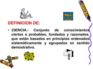 DEFINICION DE: 
• CIENCIA.- Conjunto de conocimientos 
ciertos o probables, fundados y razonados, 
que están basados en principios ordenados 
sistemáticamente y agrupados en sentido 
demostrativo. 
 