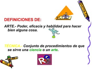 DEFINICIONES DE: 
ARTE.- Poder, eficacia y habilidad para hacer 
bien alguna cosa. 
TÉCNICA.- Conjunto de procedimientos de que 
se sirve una ciencia o un arte. 
 