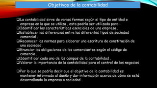 Objetivos de la contabilidad
La contabilidad sirve de varias formas según el tipo de entidad o
empresa en la que se utiliza , esta podría ser utilizada para :
Identificar las características esenciales de una empresa .
Establecer las diferencias entre las diferentes tipos de sociedad
comercial .
Reconocer las normas para elaborar una escritura de constitución de
una sociedad .
Enunciar las obligaciones de los comerciantes según el código de
comercio .
Identificar cada uno de los campos de la contabilidad .
Valorar la importancia de la contabilidad para el control de los negocios
.
Por lo que se podría decir que el objetivo de la contabilidad es
mantener informado al dueño y dar información acerca de cómo se está
desarrollando la empresa o sociedad .
 
