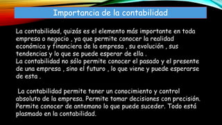 Importancia de la contabilidad
La contabilidad, quizás es el elemento más importante en toda
empresa o negocio , ya que permite conocer la realidad
económica y financiera de la empresa , su evolución , sus
tendencias y lo que se puede esperar de ella .
La contabilidad no sólo permite conocer el pasado y el presente
de una empresa , sino el futuro , lo que viene y puede esperarse
de esta .
La contabilidad permite tener un conocimiento y control
absoluto de la empresa. Permite tomar decisiones con precisión.
Permite conocer de antemano lo que puede suceder. Todo está
plasmado en la contabilidad.
 