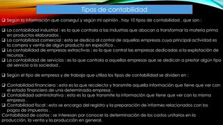Tipos de contabilidad
 Según la información que conseguí y según mi opinión , hay 10 tipos de contabilidad , que son :
 La contabilidad industrial : es la que controla a las industrias que abocan a transformar la materia prima
en productos elaborados .
 La contabilidad comercial : esta se dedica al control de aquellas empresas cuya principal actividad es
la compra y venta de algún producto en especifico .
 La contabilidad de empresas extractivas : es la que control las empresas dedicadas a la explotación de
recursos .
 La contabilidad de servicios : es la que controla a aquellas empresas que se dedican a prestar algún tipo
de servicio a la sociedad .
 Según el tipo de empresa y de trabajo que utiliza los tipos de contabilidad se dividen en :
 Contabilidad financiera : esta es la que recolecta y transmite aquella información que tiene que ver con
el estado financiero de una determinada empresa .
 Contabilidad administrativa : esta es la que transmite la información que tiene que ver con la misma
empresa .
 Contabilidad fiscal : esta se encarga del registro y la preparación de informes relacionados con los
pagos de impuestos .
Contabilidad de costos : se interesan por conocer la determinación de los costos unitarios en la
producción, la venta y la producción en general.
 