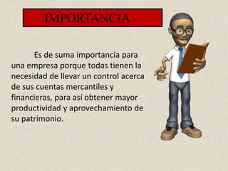 IMPORTANCIA
Es de suma importancia para
una empresa porque todas tienen la
necesidad de llevar un control acerca
de sus cuentas mercantiles y
financieras, para así obtener mayor
productividad y aprovechamiento de
su patrimonio.
 