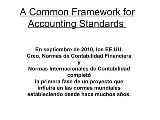 A Common Framework for Accounting Standards  En septiembre de 2010, los EE.UU. Creo, Normas de Contabilidad Financiera y Normas Internacionales de Contabilidad completó la primera fase de un proyecto que influirá en las normas mundiales estableciendo desde hace muchos años. 