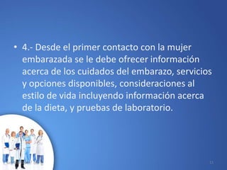 • 4.- Desde el primer contacto con la mujer
embarazada se le debe ofrecer información
acerca de los cuidados del embarazo, servicios
y opciones disponibles, consideraciones al
estilo de vida incluyendo información acerca
de la dieta, y pruebas de laboratorio.
10/02/2017 11
 