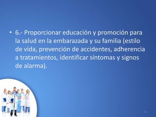 • 6.- Proporcionar educación y promoción para
la salud en la embarazada y su familia (estilo
de vida, prevención de accidentes, adherencia
a tratamientos, identificar síntomas y signos
de alarma).
10/02/2017 13
 