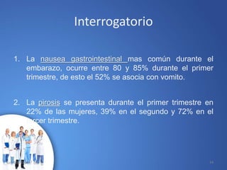 Interrogatorio
1. La nausea gastrointestinal mas común durante el
embarazo, ocurre entre 80 y 85% durante el primer
trimestre, de esto el 52% se asocia con vomito.
2. La pirosis se presenta durante el primer trimestre en
22% de las mujeres, 39% en el segundo y 72% en el
tercer trimestre.
10/02/2017 14
 