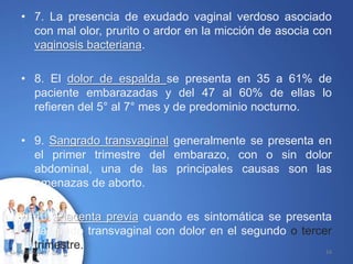• 7. La presencia de exudado vaginal verdoso asociado
con mal olor, prurito o ardor en la micción de asocia con
vaginosis bacteriana.
• 8. El dolor de espalda se presenta en 35 a 61% de
paciente embarazadas y del 47 al 60% de ellas lo
refieren del 5° al 7° mes y de predominio nocturno.
• 9. Sangrado transvaginal generalmente se presenta en
el primer trimestre del embarazo, con o sin dolor
abdominal, una de las principales causas son las
amenazas de aborto.
• 10. Placenta previa cuando es sintomática se presenta
sangrado transvaginal con dolor en el segundo o tercer
trimestre.10/02/2017 16
 