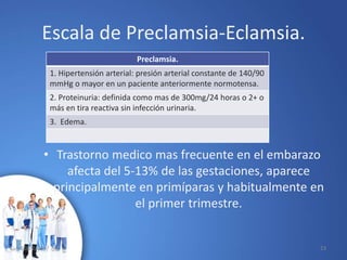 Preclamsia.
1. Hipertensión arterial: presión arterial constante de 140/90
mmHg o mayor en un paciente anteriormente normotensa.
2. Proteinuria: definida como mas de 300mg/24 horas o 2+ o
más en tira reactiva sin infección urinaria.
3. Edema.
Escala de Preclamsia-Eclamsia.
• Trastorno medico mas frecuente en el embarazo
afecta del 5-13% de las gestaciones, aparece
principalmente en primíparas y habitualmente en
el primer trimestre.
10/02/2017 23
 