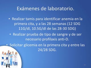 Exámenes de laboratorio.
• Realizar tamis para identificar anemia en la
primera cita, y a las 28 semanas (12 SDG
11G/dl, 10.5G/dl de las 28-30 SDG)
• Realizar prueba de tipo de sangre y de ser
necesario profilaxis anti-D.
• Solicitar glicemia en la primera cita y entre las
24/28 SDG.
10/02/2017 24
 