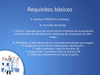 Requisitos básicos
A. Realizar TODOS los controles
B. Consulta de pareja.
C. Precoz: tratando que sea en el primer trimestre de la gestación,
torna factible la identificación temprana de embarazos de alto
riesgo.
D. Periódico: la frecuencia de los controles prenatales varia según
el riesgo que presenta la embarazada, idealmente :
1. cada 4 semanas hasta la semana 30
2. luego cada 2 semanas hasta la semana 36
3. continua semanalmente hasta el parto.
10/02/2017 26
 