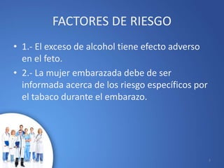 FACTORES DE RIESGO
• 1.- El exceso de alcohol tiene efecto adverso
en el feto.
• 2.- La mujer embarazada debe de ser
informada acerca de los riesgo específicos por
el tabaco durante el embarazo.
10/02/2017 3
 