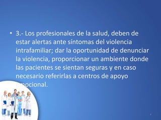 • 3.- Los profesionales de la salud, deben de
estar alertas ante síntomas del violencia
intrafamiliar; dar la oportunidad de denunciar
la violencia, proporcionar un ambiente donde
las pacientes se sientan seguras y en caso
necesario referirlas a centros de apoyo
emocional.
10/02/2017 4
 