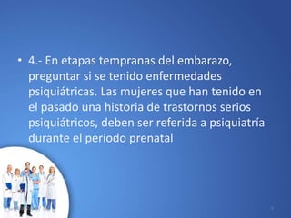 • 4.- En etapas tempranas del embarazo,
preguntar si se tenido enfermedades
psiquiátricas. Las mujeres que han tenido en
el pasado una historia de trastornos serios
psiquiátricos, deben ser referida a psiquiatría
durante el periodo prenatal
10/02/2017 5
 