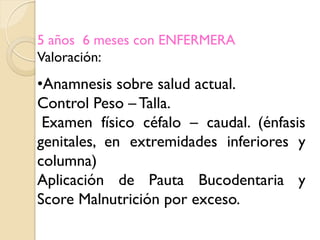 5 años 6 meses con ENFERMERA
Valoración:
•Anamnesis sobre salud actual.
Control Peso – Talla.
 Examen físico céfalo – caudal. (énfasis
genitales, en extremidades inferiores y
columna)
Aplicación de Pauta Bucodentaria y
Score Malnutrición por exceso.
 