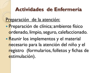 Actividades de Enfermería
Preparación de la atención:
 Preparación de clínica; ambiente físico
  ordenado, limpio, seguro, calefaccionado.
 Reunir los implementos y el material
  necesario para la atención del niño y el
  registro (formularios, folletos y fichas de
  estimulación).
 