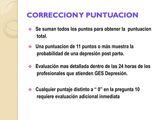 CORRECCION Y PUNTUACION
   Se suman todos los puntos para obtener la puntuacion
    total.
   Una puntuacion de 11 puntos o más muestra la
    probabilidad de una depresión post parto.

   Evaluación mas detallada dentro de las 24 horas de los
    profesionales que atienden GES Depresión.


   Cualquier puntaje distinto a “ 0” en la pregunta 10
    requiere evaluación adicional inmediata
 