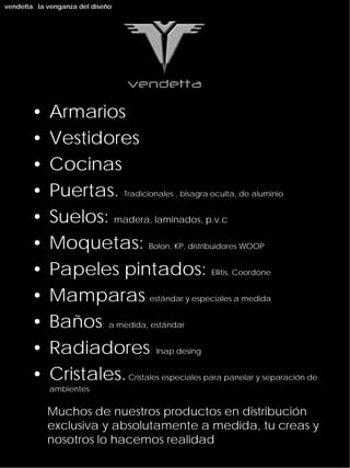 vendetta la venganza del diseño




       •    Armarios
       •    Vestidores
       •    Cocinas
       •    Puertas. Tradicionales , bisagra oculta, de aluminio
       •    Suelos: madera, laminados, p.v.c
       •    Moquetas: Bolon, KP, distribuidores WOOP
       •    Papeles pintados: Ellitis, Coordone
       •    Mamparas: estándar y especiales a medida
       •    Baños: a medida, estándar
       •    Radiadores: Irsap desing
       •    Cristales. Cristales especiales para panelar y separación de
            ambientes


            Muchos de nuestros productos en distribución
            exclusiva y absolutamente a medida, tu creas y
            nosotros lo hacemos realidad
 