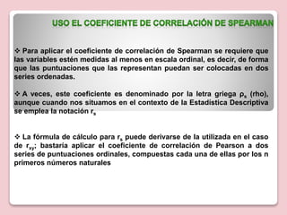  Para aplicar el coeficiente de correlación de Spearman se requiere que
las variables estén medidas al menos en escala ordinal, es decir, de forma
que las puntuaciones que las representan puedan ser colocadas en dos
series ordenadas.
 A veces, este coeficiente es denominado por la letra griega ρs (rho),
aunque cuando nos situamos en el contexto de la Estadística Descriptiva
se emplea la notación rs
 La fórmula de cálculo para rs puede derivarse de la utilizada en el caso
de rxy; bastaría aplicar el coeficiente de correlación de Pearson a dos
series de puntuaciones ordinales, compuestas cada una de ellas por los n
primeros números naturales
 