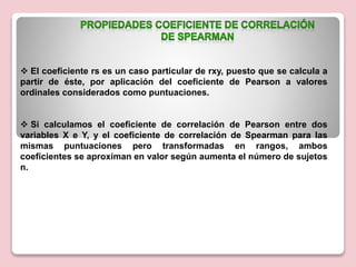  El coeficiente rs es un caso particular de rxy, puesto que se calcula a
partir de éste, por aplicación del coeficiente de Pearson a valores
ordinales considerados como puntuaciones.
 Si calculamos el coeficiente de correlación de Pearson entre dos
variables X e Y, y el coeficiente de correlación de Spearman para las
mismas puntuaciones pero transformadas en rangos, ambos
coeficientes se aproximan en valor según aumenta el número de sujetos
n.
 