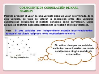 Permite predecir el valor de una variable dado un valor determinado de la
otra variable. Se trata de valorar la asociación entre dos variables
cuantitativas estudiando el método conocido como correlación. Dicho
cálculo es el primer paso para determinar la relación entre las variables.
Si r = 0 se dice que las variables
están incorrelacionadas: no puede
establecerse ningún sentido de
covariación.
Nota : Si dos variables son independiente estarán incorrelacionadas
aunque el resultado recíproco no es necesariamente cierto
 