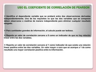  Identifica el dependiente variable que se probará entre dos observaciones derivadas
independientemente. Uno de los requisitos es que las dos variables que se comparan
deben observarse o medirse de manera independiente para eliminar cualquier resultado
sesgado.
 Para cantidades grandes de información, el calculo puede ser tedioso.
 Reporta un valor de correlación cercano a 0 como un indicador de que no hay relación
linear entre las dos variables.
 Reporta un valor de correlación cercano al 1 como indicador de que existe una relación
linear positiva entre las dos variables. Un valor mayor a cero que se acerque a 1 da como
resultado una mayor correlación positiva entre la información.
 