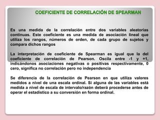 Es una medida de la correlación entre dos variables aleatorias
continuas. Este coeficiente es una medida de asociación lineal que
utiliza los rangos, números de orden, de cada grupo de sujetos y
compara dichos rangos
La interpretación de coeficiente de Spearman es igual que la del
coeficiente de correlación de Pearson. Oscila entre -1 y +1,
indicándonos asociaciones negativas o positivas respectivamente, 0
cero, significa no correlación pero no independencia
Se diferencia de la correlación de Pearson en que utiliza valores
medidos a nivel de una escala ordinal. Si alguna de las variables está
medida a nivel de escala de intervalo/razón deberá procederse antes de
operar el estadístico a su conversión en forma ordinal.
 