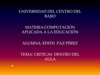 UNIVERSIDAD DEL CENTRO DEL
          BAJIO

  MATERIA:COMPUTACION
 APLICADA A LA EDUCACIÓN

 ALUMNA: EDITH PAZ PÉREZ

TEMA: CRITICAS DENTRO DEL
           AULA
 