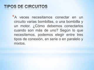 *A

veces necesitamos conectar en un
circuito varias bombillas, o una bombilla y
un motor. ¿Cómo debemos conectarlos
cuando son más de uno? Según lo que
necesitemos, podemos elegir entre tres
tipos de conexión, en serie o en paralelo y
mixtos.

 