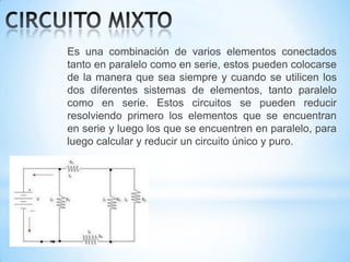 Es una combinación de varios elementos conectados
tanto en paralelo como en serie, estos pueden colocarse
de la manera que sea siempre y cuando se utilicen los
dos diferentes sistemas de elementos, tanto paralelo
como en serie. Estos circuitos se pueden reducir
resolviendo primero los elementos que se encuentran
en serie y luego los que se encuentren en paralelo, para
luego calcular y reducir un circuito único y puro.

 