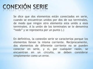 Se dice que dos elementos están conectados en serie,
cuando se encuentran unidos por dos de sus terminales,
de modo que ningún otro elemento esta unido a esos
terminales. A la unión de los terminales se le denomina
“nodo” y se representa por un punto (.)

En definitiva, la conexión serie se caracteriza porque los
elementos llevan la misma corriente. Recíprocamente,
dos elementos de diferente corriente no se pueden
conectar en serie, y si, por cualquier razón, se
encuentran en un circuito, se deben considerar
simplemente como un error.

 