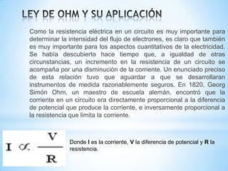 Como la resistencia eléctrica en un circuito es muy importante para
determinar la intensidad del flujo de electrones, es claro que también
es muy importante para los aspectos cuantitativos de la electricidad.
Se había descubierto hace tiempo que, a igualdad de otras
circunstancias, un incremento en la resistencia de un circuito se
acompaña por una disminución de la corriente. Un enunciado preciso
de esta relación tuvo que aguardar a que se desarrollaran
instrumentos de medida razonablemente seguros. En 1820, Georg
Simón Ohm, un maestro de escuela alemán, encontró que la
corriente en un circuito era directamente proporcional a la diferencia
de potencial que produce la corriente, e inversamente proporcional a
la resistencia que limita la corriente.

Donde I es la corriente, V la diferencia de potencial y R la
resistencia.

 