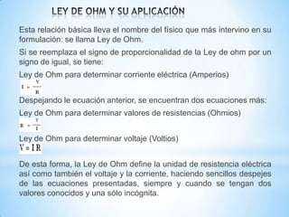 Esta relación básica lleva el nombre del físico que más intervino en su
formulación: se llama Ley de Ohm.
Si se reemplaza el signo de proporcionalidad de la Ley de ohm por un
signo de igual, se tiene:

Ley de Ohm para determinar corriente eléctrica (Amperios)
Despejando le ecuación anterior, se encuentran dos ecuaciones más:
Ley de Ohm para determinar valores de resistencias (Ohmios)
Ley de Ohm para determinar voltaje (Voltios)
De esta forma, la Ley de Ohm define la unidad de resistencia eléctrica
así como también el voltaje y la corriente, haciendo sencillos despejes
de las ecuaciones presentadas, siempre y cuando se tengan dos
valores conocidos y una sólo incógnita.

 
