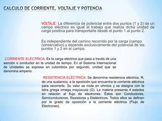 VOLTAJE: La diferencia de potencial entre dos puntos (1 y 2) de un
campo eléctrico es igual al trabajo que realiza dicha unidad de
carga positiva para transportarla desde el punto 1 al punto 2.
Es independiente del camino recorrido por la carga (campo
conservativo) y depende exclusivamente del potencial de los
puntos 1 y 2 en el campo.
CORRIENTE ELÉCTRICA: Es la carga eléctrica que pasa a través de una
sección o conductor en la unidad de tiempo. En el Sistema Internacional
de Unidades se expresa en culombios por segundo, unidad que se
denomina amperio.
RESISTENCIA ELÉCTRICA: Se denomina resistencia eléctrica, R,
de una sustancia, a la oposición que encuentra la corriente eléctrica
para recorrerla. Su valor se mide en ohmios y se designa con la
letra griega omega mayúscula (Ω). La materia presenta 4 estados
en relación al flujo de electrones. Éstos son Conductores,
Semiconductores, Resistores y Dieléctricos. Todos ellos se definen
por le grado de oposición a la corriente eléctrica (Flujo de
Electrones).

 