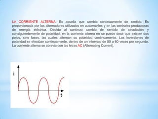 LA CORRIENTE ALTERNA: Es aquella que cambia continuamente de sentido. Es
proporcionada por los alternadores utilizados en automóviles y en las centrales productoras
de energía eléctrica. Debido al continuo cambio de sentido de circulación y
consiguientemente de polaridad, en la corriente alterna no se puede decir que existen dos
polos, sino fases, las cuales alternan su polaridad continuamente. Las inversiones de
polaridad se efectúan continuamente, dentro de un intervalo de 50 a 60 veces por segundo.
La corriente alterna se abrevia con las letras AC (Alternating Current).

 