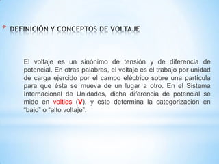 *

El voltaje es un sinónimo de tensión y de diferencia de
potencial. En otras palabras, el voltaje es el trabajo por unidad
de carga ejercido por el campo eléctrico sobre una partícula
para que ésta se mueva de un lugar a otro. En el Sistema
Internacional de Unidades, dicha diferencia de potencial se
mide en voltios (V), y esto determina la categorización en
“bajo” o “alto voltaje”.

 