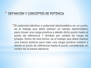 *
* El potencial eléctrico o potencial electrostático en un punto,
es el trabajo que debe realizar un campo electrostático
para mover una carga positiva q desde dicho punto hasta el
punto de referencia 1 dividido por unidad de carga de
prueba. Dicho de otra forma, es el trabajo que debe realizar
una fuerza externa para traer una carga positiva unitaria q
desde el punto de referencia hasta el punto considerado en
contra de la fuerza eléctrica.

 